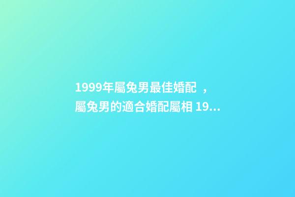 1999年屬兔男最佳婚配，屬兔男的適合婚配屬相 1999年屬兔男婚配最佳，1999年屬兔的婚配禁忌